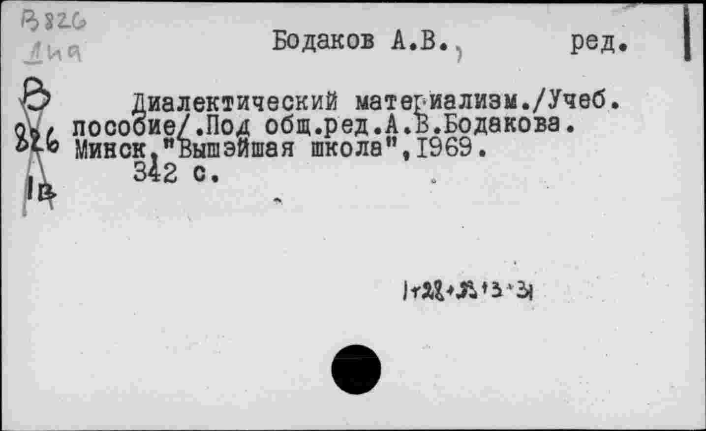 ﻿/332.0
Бодаков А.В. ред
|в
Диалектический материализм./Учеб. пособие/.Под общ.ред.А.В.Бодакова. Минск."Вышэй1пая школа”, 1969.
342 с.
1тхг*л*Ь'‘-3|